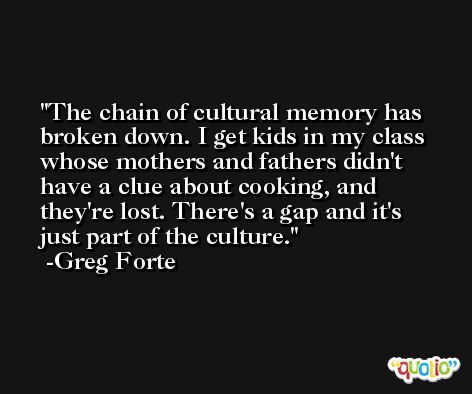 The chain of cultural memory has broken down. I get kids in my class whose mothers and fathers didn't have a clue about cooking, and they're lost. There's a gap and it's just part of the culture. -Greg Forte