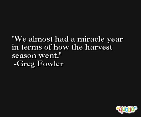 We almost had a miracle year in terms of how the harvest season went. -Greg Fowler
