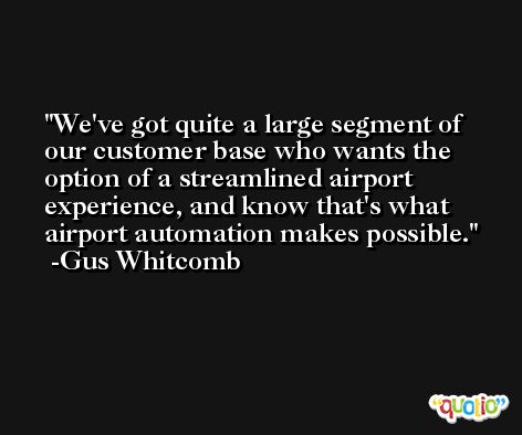 We've got quite a large segment of our customer base who wants the option of a streamlined airport experience, and know that's what airport automation makes possible. -Gus Whitcomb