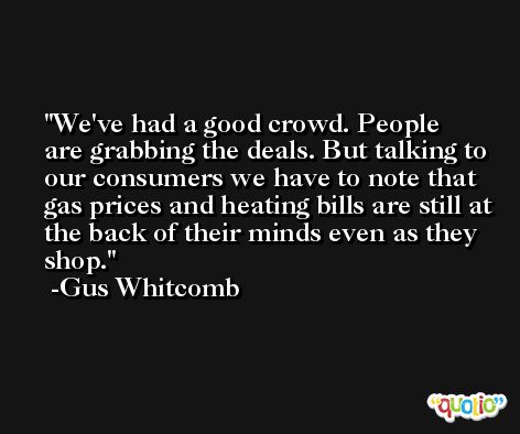 We've had a good crowd. People are grabbing the deals. But talking to our consumers we have to note that gas prices and heating bills are still at the back of their minds even as they shop. -Gus Whitcomb