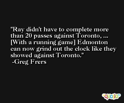 Ray didn't have to complete more than 20 passes against Toronto, ... [With a running game] Edmonton can now grind out the clock like they showed against Toronto. -Greg Frers