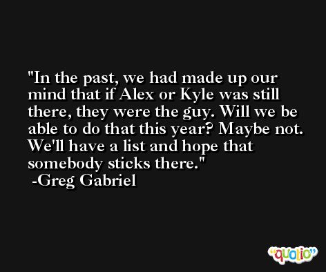 In the past, we had made up our mind that if Alex or Kyle was still there, they were the guy. Will we be able to do that this year? Maybe not. We'll have a list and hope that somebody sticks there. -Greg Gabriel