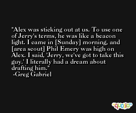 Alex was sticking out at us. To use one of Jerry's terms, he was like a beacon light. I came in [Sunday] morning, and [area scout] Phil Emery was high on Alex. I said, 'Jerry, we've got to take this guy.' I literally had a dream about drafting him. -Greg Gabriel