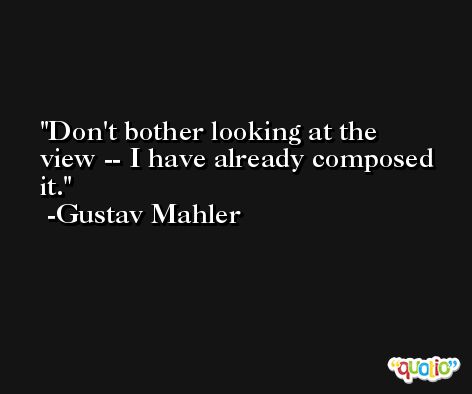 Don't bother looking at the view -- I have already composed it. -Gustav Mahler