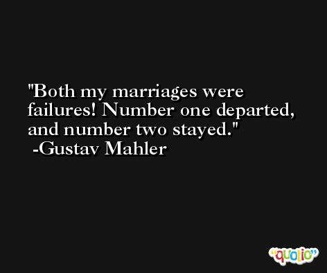 Both my marriages were failures! Number one departed, and number two stayed. -Gustav Mahler