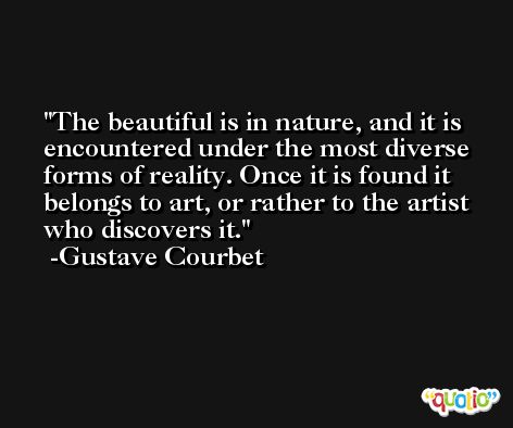 The beautiful is in nature, and it is encountered under the most diverse forms of reality. Once it is found it belongs to art, or rather to the artist who discovers it. -Gustave Courbet