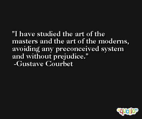 I have studied the art of the masters and the art of the moderns, avoiding any preconceived system and without prejudice. -Gustave Courbet