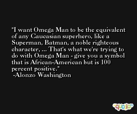 I want Omega Man to be the equivalent of any Caucasian superhero, like a Superman, Batman, a noble righteous character, ... That's what we're trying to do with Omega Man - give you a symbol that is African-American but is 100 percent positive. -Alonzo Washington