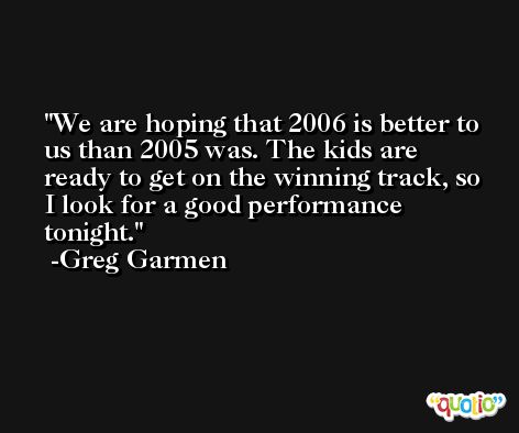 We are hoping that 2006 is better to us than 2005 was. The kids are ready to get on the winning track, so I look for a good performance tonight. -Greg Garmen