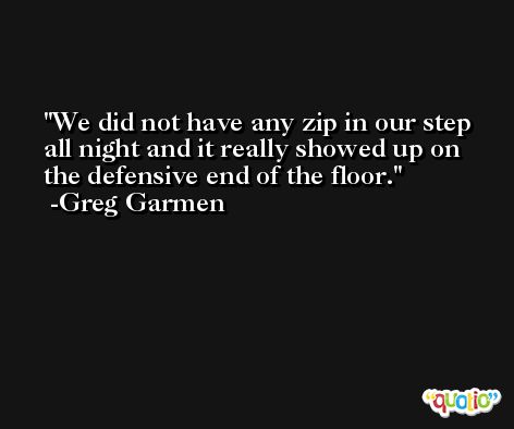 We did not have any zip in our step all night and it really showed up on the defensive end of the floor. -Greg Garmen