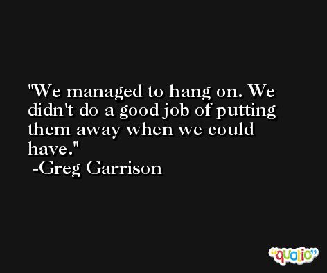 We managed to hang on. We didn't do a good job of putting them away when we could have. -Greg Garrison