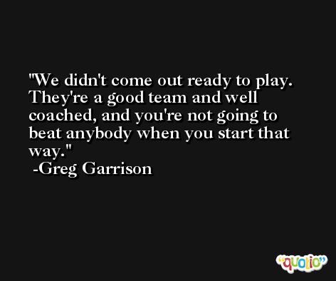 We didn't come out ready to play. They're a good team and well coached, and you're not going to beat anybody when you start that way. -Greg Garrison