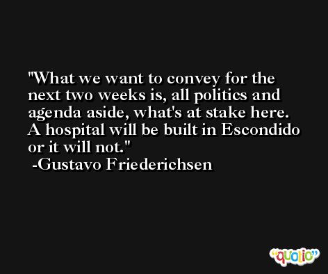 What we want to convey for the next two weeks is, all politics and agenda aside, what's at stake here. A hospital will be built in Escondido or it will not. -Gustavo Friederichsen