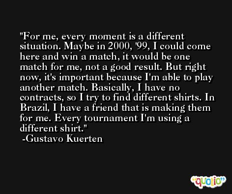 For me, every moment is a different situation. Maybe in 2000, '99, I could come here and win a match, it would be one match for me, not a good result. But right now, it's important because I'm able to play another match. Basically, I have no contracts, so I try to find different shirts. In Brazil, I have a friend that is making them for me. Every tournament I'm using a different shirt. -Gustavo Kuerten