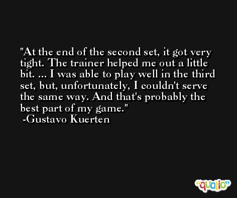 At the end of the second set, it got very tight. The trainer helped me out a little bit. ... I was able to play well in the third set, but, unfortunately, I couldn't serve the same way. And that's probably the best part of my game. -Gustavo Kuerten