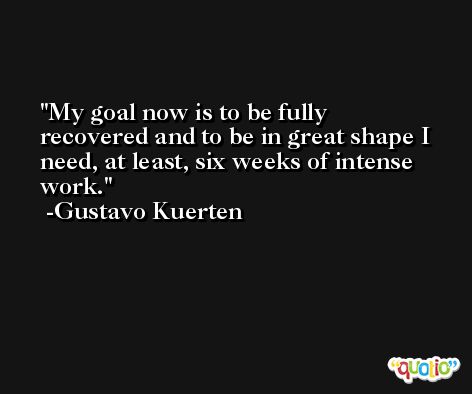 My goal now is to be fully recovered and to be in great shape I need, at least, six weeks of intense work. -Gustavo Kuerten