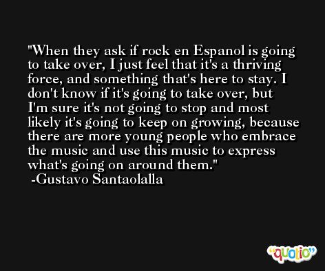 When they ask if rock en Espanol is going to take over, I just feel that it's a thriving force, and something that's here to stay. I don't know if it's going to take over, but I'm sure it's not going to stop and most likely it's going to keep on growing, because there are more young people who embrace the music and use this music to express what's going on around them. -Gustavo Santaolalla