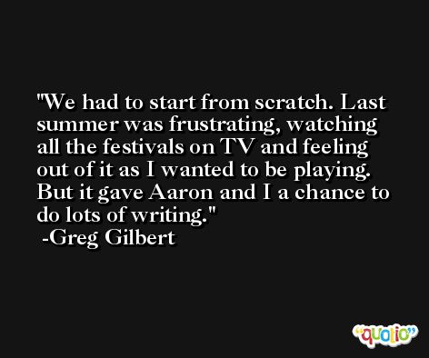 We had to start from scratch. Last summer was frustrating, watching all the festivals on TV and feeling out of it as I wanted to be playing. But it gave Aaron and I a chance to do lots of writing. -Greg Gilbert