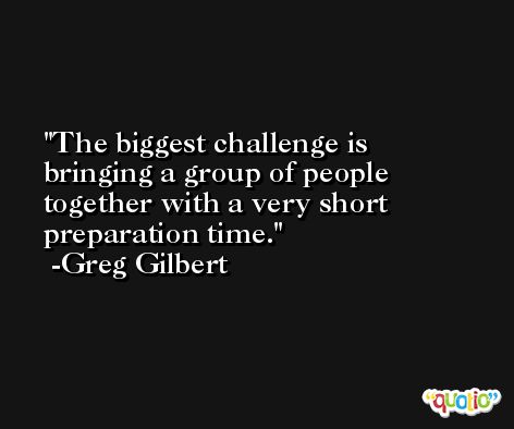 The biggest challenge is bringing a group of people together with a very short preparation time. -Greg Gilbert