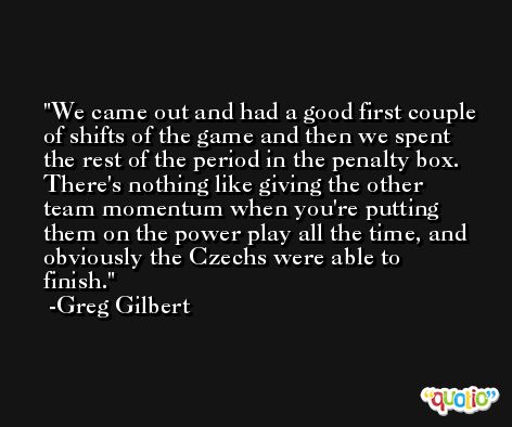 We came out and had a good first couple of shifts of the game and then we spent the rest of the period in the penalty box. There's nothing like giving the other team momentum when you're putting them on the power play all the time, and obviously the Czechs were able to finish. -Greg Gilbert