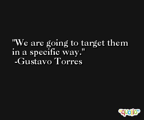 We are going to target them in a specific way. -Gustavo Torres