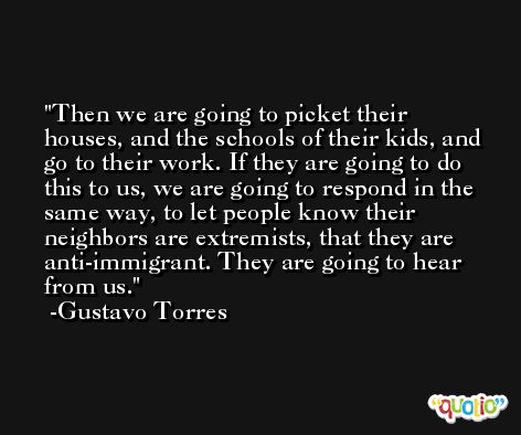 Then we are going to picket their houses, and the schools of their kids, and go to their work. If they are going to do this to us, we are going to respond in the same way, to let people know their neighbors are extremists, that they are anti-immigrant. They are going to hear from us. -Gustavo Torres