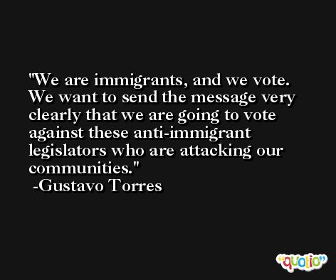 We are immigrants, and we vote. We want to send the message very clearly that we are going to vote against these anti-immigrant legislators who are attacking our communities. -Gustavo Torres