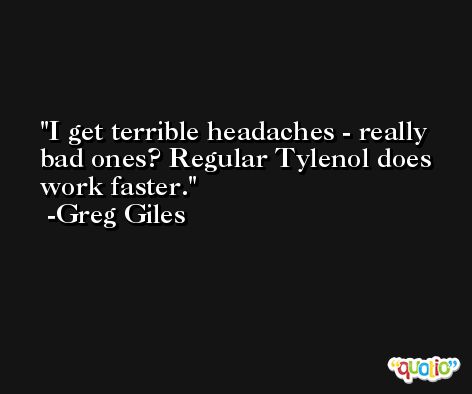 I get terrible headaches - really bad ones? Regular Tylenol does work faster. -Greg Giles