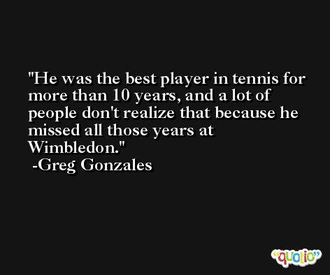 He was the best player in tennis for more than 10 years, and a lot of people don't realize that because he missed all those years at Wimbledon. -Greg Gonzales