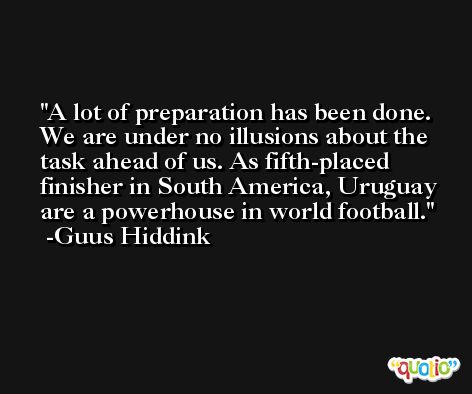 A lot of preparation has been done. We are under no illusions about the task ahead of us. As fifth-placed finisher in South America, Uruguay are a powerhouse in world football. -Guus Hiddink