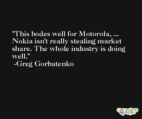 This bodes well for Motorola, ... Nokia isn't really stealing market share. The whole industry is doing well. -Greg Gorbatenko