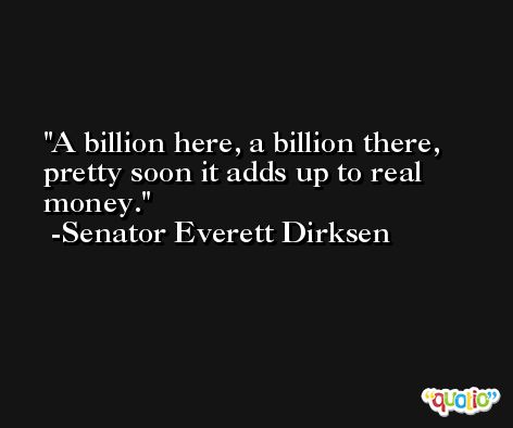 A billion here, a billion there, pretty soon it adds up to real money. -Senator Everett Dirksen