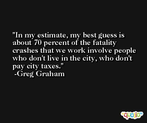 In my estimate, my best guess is about 70 percent of the fatality crashes that we work involve people who don't live in the city, who don't pay city taxes. -Greg Graham