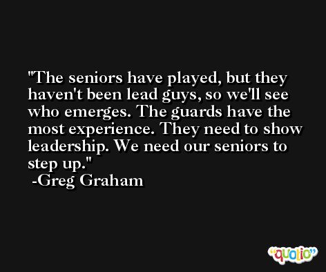 The seniors have played, but they haven't been lead guys, so we'll see who emerges. The guards have the most experience. They need to show leadership. We need our seniors to step up. -Greg Graham