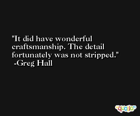 It did have wonderful craftsmanship. The detail fortunately was not stripped. -Greg Hall