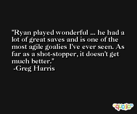 Ryan played wonderful ... he had a lot of great saves and is one of the most agile goalies I've ever seen. As far as a shot-stopper, it doesn't get much better. -Greg Harris