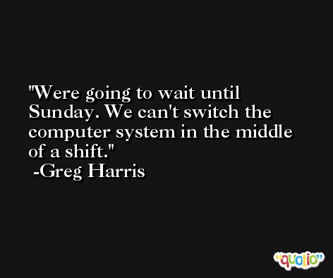 Were going to wait until Sunday. We can't switch the computer system in the middle of a shift. -Greg Harris