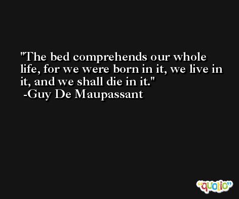 The bed comprehends our whole life, for we were born in it, we live in it, and we shall die in it. -Guy De Maupassant
