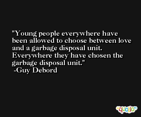 Young people everywhere have been allowed to choose between love and a garbage disposal unit. Everywhere they have chosen the garbage disposal unit. -Guy Debord