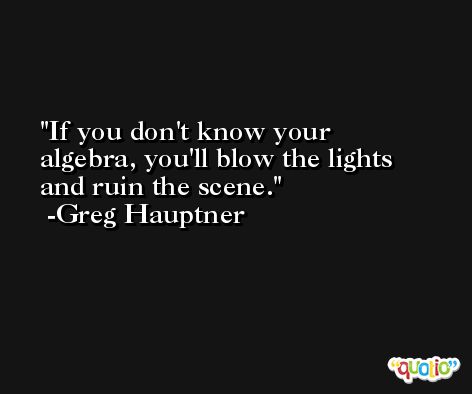 If you don't know your algebra, you'll blow the lights and ruin the scene. -Greg Hauptner