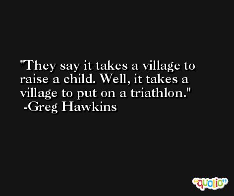 They say it takes a village to raise a child. Well, it takes a village to put on a triathlon. -Greg Hawkins