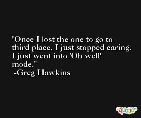 Once I lost the one to go to third place, I just stopped caring. I just went into 'Oh well' mode. -Greg Hawkins