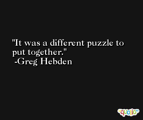 It was a different puzzle to put together. -Greg Hebden