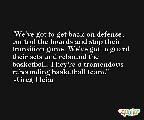 We've got to get back on defense, control the boards and stop their transition game. We've got to guard their sets and rebound the basketball. They're a tremendous rebounding basketball team. -Greg Heiar