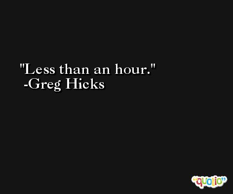 Less than an hour. -Greg Hicks