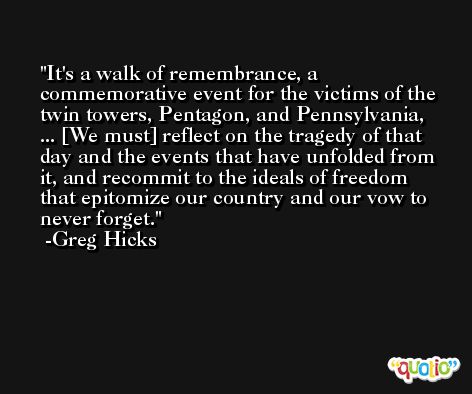 It's a walk of remembrance, a commemorative event for the victims of the twin towers, Pentagon, and Pennsylvania, ... [We must] reflect on the tragedy of that day and the events that have unfolded from it, and recommit to the ideals of freedom that epitomize our country and our vow to never forget. -Greg Hicks