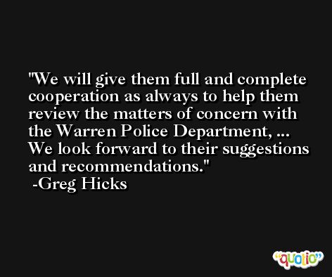 We will give them full and complete cooperation as always to help them review the matters of concern with the Warren Police Department, ... We look forward to their suggestions and recommendations. -Greg Hicks