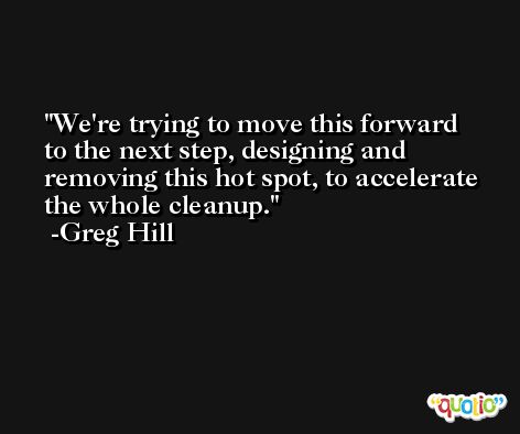 We're trying to move this forward to the next step, designing and removing this hot spot, to accelerate the whole cleanup. -Greg Hill