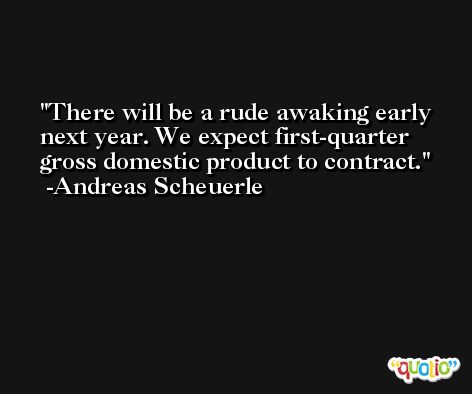 There will be a rude awaking early next year. We expect first-quarter gross domestic product to contract. -Andreas Scheuerle
