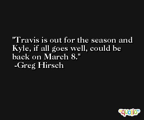 Travis is out for the season and Kyle, if all goes well, could be back on March 8. -Greg Hirsch